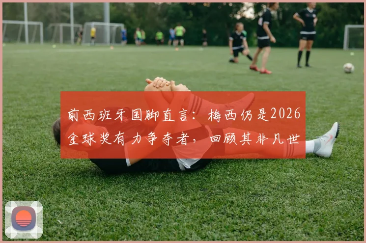 前西班牙国脚直言：梅西仍是2026金球奖有力争夺者，回顾其非凡世界杯表现与历史地位