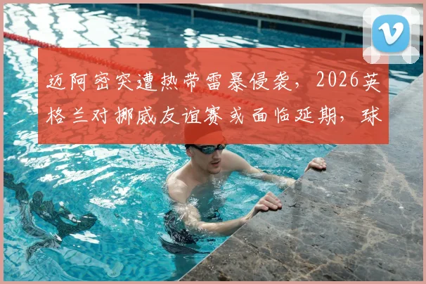 迈阿密突遭热带雷暴侵袭,2026英格兰对挪威友谊赛或面临延期,球迷需关注票务与改期安排
