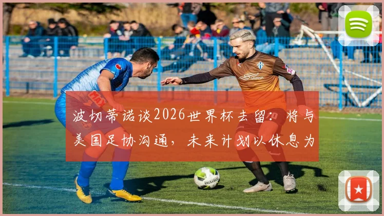 波切蒂诺谈2026世界杯去留:将与美国足协沟通,未来计划以休息为先