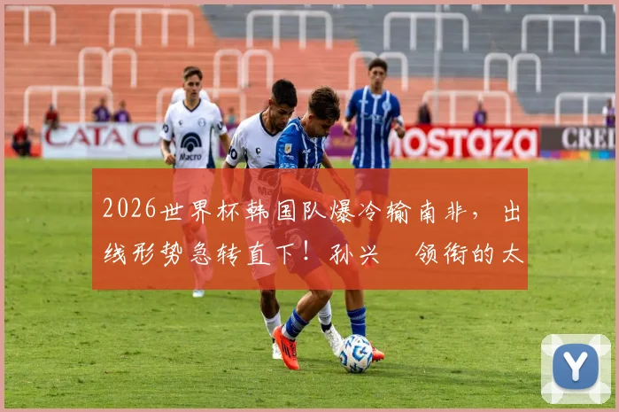 2026世界杯韩国队爆冷输南非,出线形势急转直下!孙兴慜领衔的太极虎晋级之路深度分析