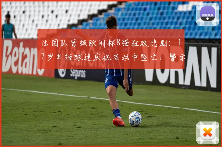 法国队晋级欧洲杯8强狂欢悲剧：17岁年轻球迷庆祝活动中坠亡，警示大型赛事安全管控