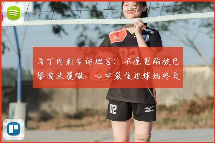 马丁内利专访坦言：不愿重蹈被巴黎淘汰覆辙，心中最佳进球始终是攻破皇马球门
